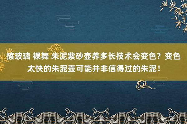 擦玻璃 裸舞 朱泥紫砂壶养多长技术会变色？变色太快的朱泥壶可能并非信得过的朱泥！