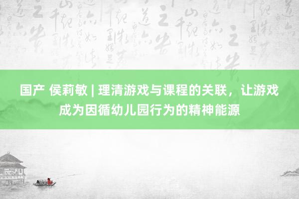 国产 侯莉敏 | 理清游戏与课程的关联，让游戏成为因循幼儿园行为的精神能源