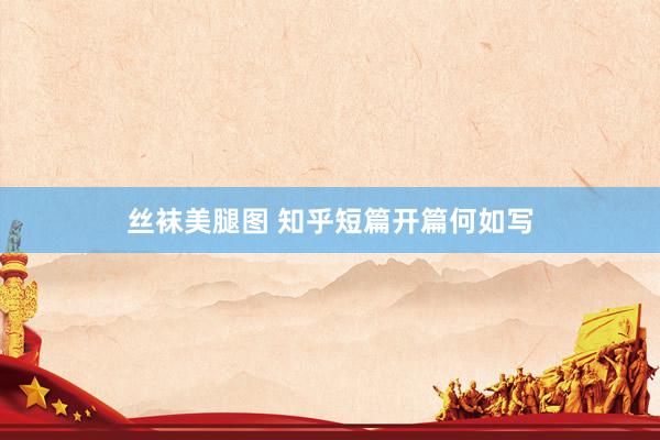 丝袜美腿图 知乎短篇开篇何如写