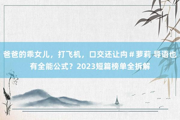 爸爸的乖女儿，打飞机，口交还让禸＃萝莉 导语也有全能公式？2023短篇榜单全拆解