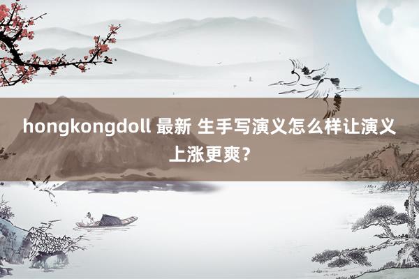 hongkongdoll 最新 生手写演义怎么样让演义上涨更爽？