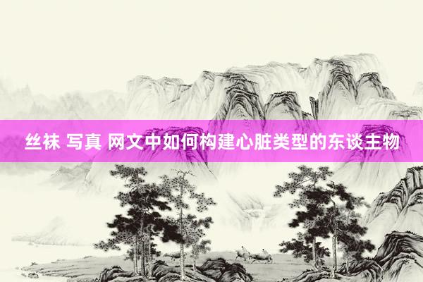 丝袜 写真 网文中如何构建心脏类型的东谈主物