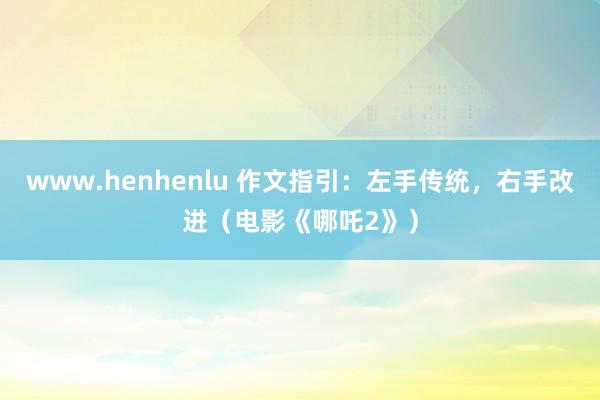 www.henhenlu 作文指引：左手传统，右手改进（电影《哪吒2》）