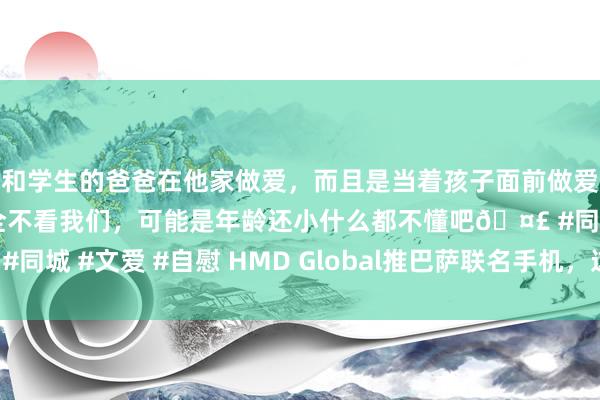和学生的爸爸在他家做爱，而且是当着孩子面前做爱，太刺激了，孩子完全不看我们，可能是年龄还小什么都不懂吧🤣 #同城 #文爱 #自慰 HMD Global推巴萨联名手机，这波创意你爱了吗？