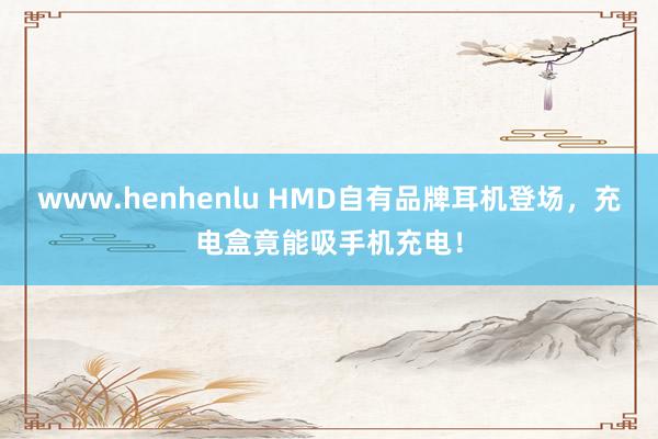 www.henhenlu HMD自有品牌耳机登场，充电盒竟能吸手机充电！