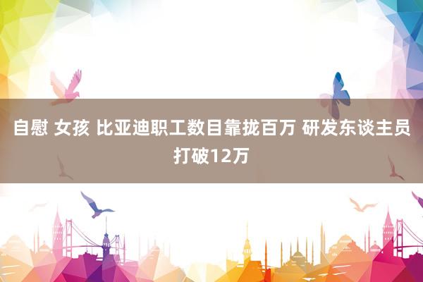 自慰 女孩 比亚迪职工数目靠拢百万 研发东谈主员打破12万