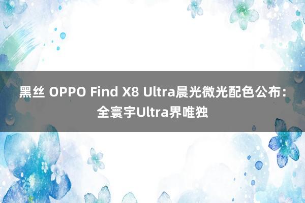 黑丝 OPPO Find X8 Ultra晨光微光配色公布：全寰宇Ultra界唯独