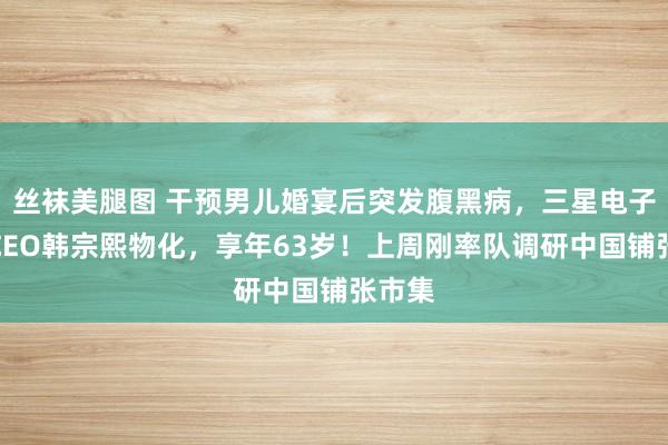 丝袜美腿图 干预男儿婚宴后突发腹黑病，三星电子联席CEO韩宗熙物化，享年63岁！上周刚率队调研中国铺张市集