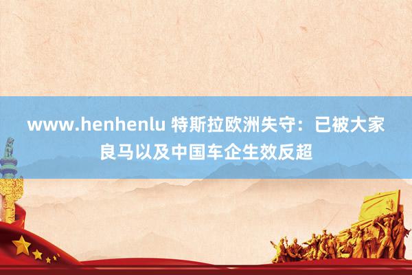 www.henhenlu 特斯拉欧洲失守：已被大家良马以及中国车企生效反超