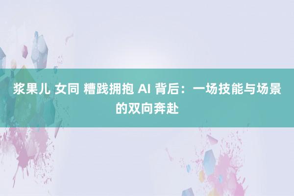 浆果儿 女同 糟践拥抱 AI 背后：一场技能与场景的双向奔赴